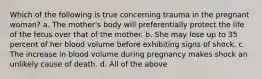 Which of the following is true concerning trauma in the pregnant woman? a. The mother's body will preferentially protect the life of the fetus over that of the mother. b. She may lose up to 35 percent of her blood volume before exhibiting signs of shock. c. The increase in blood volume during pregnancy makes shock an unlikely cause of death. d. All of the above