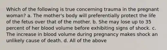 Which of the following is true concerning trauma in the pregnant woman? a. The mother's body will preferentially protect the life of the fetus over that of the mother. b. She may lose up to 35 percent of her blood volume before exhibiting signs of shock. c. The increase in blood volume during pregnancy makes shock an unlikely cause of death. d. All of the above