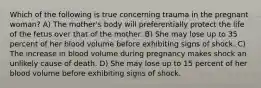 Which of the following is true concerning trauma in the pregnant woman? A) The mother's body will preferentially protect the life of the fetus over that of the mother. B) She may lose up to 35 percent of her blood volume before exhibiting signs of shock. C) The increase in blood volume during pregnancy makes shock an unlikely cause of death. D) She may lose up to 15 percent of her blood volume before exhibiting signs of shock.