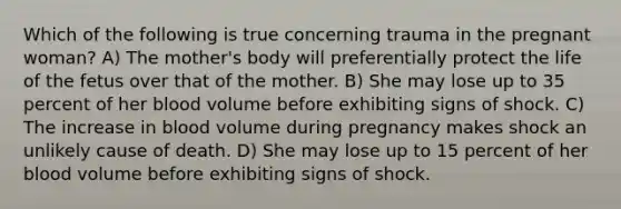 Which of the following is true concerning trauma in the pregnant woman? A) The mother's body will preferentially protect the life of the fetus over that of the mother. B) She may lose up to 35 percent of her blood volume before exhibiting signs of shock. C) The increase in blood volume during pregnancy makes shock an unlikely cause of death. D) She may lose up to 15 percent of her blood volume before exhibiting signs of shock.