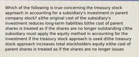 Which of the following is true concerning the treasury stock approach in accounting for a subsidiary's investment in parent company stock? a)the original cost of the subsidiary's investment reduces long-term liabilities b)the cost of parent shares is treated as if the shares are no longer outstanding c)the subsidiary must apply the equity method in accounting for the investment if the treasury stock approach is used d)the treasury stock approach increases total stockholders equity e)the cost of parent shares is treated as if the shares are no longer issues