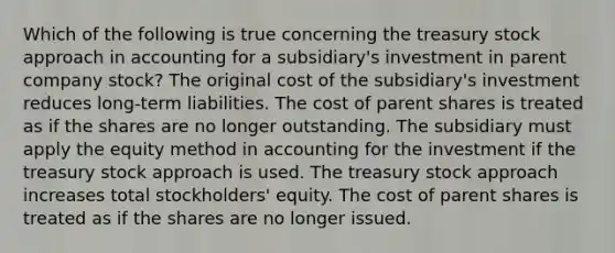 Which of the following is true concerning the treasury stock approach in accounting for a subsidiary's investment in parent company stock? The original cost of the subsidiary's investment reduces long-term liabilities. The cost of parent shares is treated as if the shares are no longer outstanding. The subsidiary must apply the equity method in accounting for the investment if the treasury stock approach is used. The treasury stock approach increases total stockholders' equity. The cost of parent shares is treated as if the shares are no longer issued.