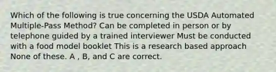 Which of the following is true concerning the USDA Automated Multiple-Pass Method? Can be completed in person or by telephone guided by a trained interviewer Must be conducted with a food model booklet This is a research based approach None of these. A , B, and C are correct.