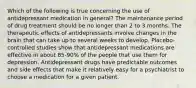 Which of the following is true concerning the use of antidepressant medication in general? The maintenance period of drug treatment should be no longer than 2 to 3 months. The therapeutic effects of antidepressants involve changes in the brain that can take up to several weeks to develop. Placebo-controlled studies show that antidepressant medications are effective in about 85-90% of the people that use them for depression. Antidepressant drugs have predictable outcomes and side effects that make it relatively easy for a psychiatrist to choose a medication for a given patient.