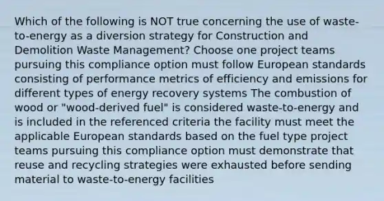 Which of the following is NOT true concerning the use of waste-to-energy as a diversion strategy for Construction and Demolition Waste Management? Choose one project teams pursuing this compliance option must follow European standards consisting of performance metrics of efficiency and emissions for different types of energy recovery systems The combustion of wood or "wood-derived fuel" is considered waste-to-energy and is included in the referenced criteria the facility must meet the applicable European standards based on the fuel type project teams pursuing this compliance option must demonstrate that reuse and recycling strategies were exhausted before sending material to waste-to-energy facilities