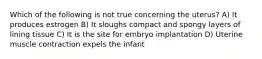 Which of the following is not true concerning the uterus? A) It produces estrogen B) It sloughs compact and spongy layers of lining tissue C) It is the site for embryo implantation D) Uterine muscle contraction expels the infant