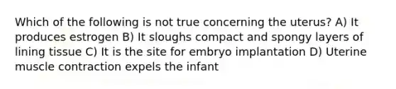 Which of the following is not true concerning the uterus? A) It produces estrogen B) It sloughs compact and spongy layers of lining tissue C) It is the site for embryo implantation D) Uterine muscle contraction expels the infant