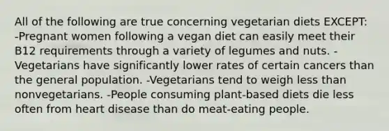 All of the following are true concerning vegetarian diets EXCEPT: -Pregnant women following a vegan diet can easily meet their B12 requirements through a variety of legumes and nuts. -Vegetarians have significantly lower rates of certain cancers than the general population. -Vegetarians tend to weigh less than nonvegetarians. -People consuming plant-based diets die less often from heart disease than do meat-eating people.