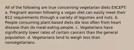 All of the following are true concerning vegetarian diets EXCEPT: a. Pregnant women following a vegan diet can easily meet their B12 requirements through a variety of legumes and nuts. b. People consuming plant-based diets die less often from heart disease than do meat-eating people. c. Vegetarians have significantly lower rates of certain cancers than the general population. d. Vegetarians tend to weigh less than nonvegetarians.