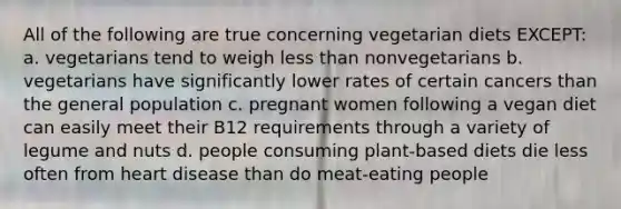 All of the following are true concerning vegetarian diets EXCEPT: a. vegetarians tend to weigh less than nonvegetarians b. vegetarians have significantly lower rates of certain cancers than the general population c. pregnant women following a vegan diet can easily meet their B12 requirements through a variety of legume and nuts d. people consuming plant-based diets die less often from heart disease than do meat-eating people