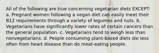 All of the following are true concerning vegetarian diets EXCEPT: a. Pregnant women following a vegan diet can easily meet their B12 requirements through a variety of legumes and nuts. b. Vegetarians have significantly lower rates of certain cancers than the general population. c. Vegetarians tend to weigh less than nonvegetarians. d. People consuming plant-based diets die less often from heart disease than do meat-eating people.