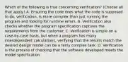 Which of the following is true concerning verification? (Choose all that apply.) A. Ensuring the code does what the code is supposed to do, verification, is more complex than just running the program and looking for runtime errors. B. Verification also checks whether the program specification captures the requirements from the customer. C. Verification is simple on a case-by-case basis, but when a program has many interdependent calculations, verifying that the results match the desired design model can be a fairly complex task. D. Verification is the process of checking that the software developed meets the model specification.