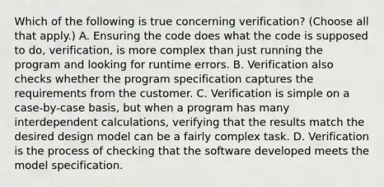 Which of the following is true concerning verification? (Choose all that apply.) A. Ensuring the code does what the code is supposed to do, verification, is more complex than just running the program and looking for runtime errors. B. Verification also checks whether the program specification captures the requirements from the customer. C. Verification is simple on a case-by-case basis, but when a program has many interdependent calculations, verifying that the results match the desired design model can be a fairly complex task. D. Verification is the process of checking that the software developed meets the model specification.