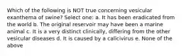 Which of the following is NOT true concerning vesicular exanthema of swine? Select one: a. It has been eradicated from the world b. The original reservoir may have been a marine animal c. It is a very distinct clinically, differing from the other vesicular diseases d. It is caused by a calicivirus e. None of the above