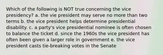 Which of the following is NOT true concerning the vice presidency? a. the vie president may serve no more than two terms b. the vice president helps determine presidential disability. c. a party's vice presidential nominee is often chosen to balance the ticket d. since the 1960s the vice president has often been given a larger role in government e. the vice president casts tie-breaking votes in the Senate