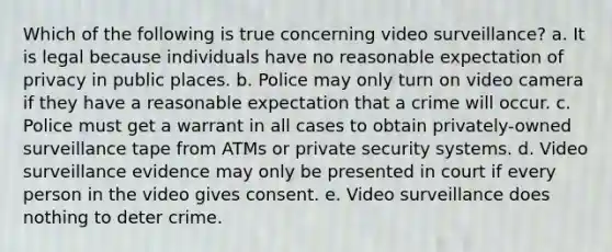 Which of the following is true concerning video surveillance? a. It is legal because individuals have no reasonable expectation of privacy in public places. b. Police may only turn on video camera if they have a reasonable expectation that a crime will occur. c. Police must get a warrant in all cases to obtain privately-owned surveillance tape from ATMs or private security systems. d. Video surveillance evidence may only be presented in court if every person in the video gives consent. e. Video surveillance does nothing to deter crime.