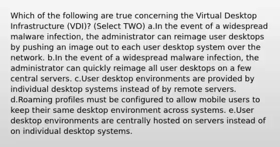 Which of the following are true concerning the Virtual Desktop Infrastructure (VDI)? (Select TWO) a.In the event of a widespread malware infection, the administrator can reimage user desktops by pushing an image out to each user desktop system over the network. b.In the event of a widespread malware infection, the administrator can quickly reimage all user desktops on a few central servers. c.User desktop environments are provided by individual desktop systems instead of by remote servers. d.Roaming profiles must be configured to allow mobile users to keep their same desktop environment across systems. e.User desktop environments are centrally hosted on servers instead of on individual desktop systems.