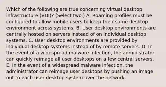 Which of the following are true concerning virtual desktop infrastructure (VDI)? (Select two.) A. Roaming profiles must be configured to allow mobile users to keep their same desktop environment across systems. B. User desktop environments are centrally hosted on servers instead of on individual desktop systems. C. User desktop environments are provided by individual desktop systems instead of by remote servers. D. In the event of a widespread malware infection, the administrator can quickly reimage all user desktops on a few central servers. E. In the event of a widespread malware infection, the administrator can reimage user desktops by pushing an image out to each user desktop system over the network.