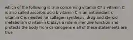 which of the following is true concerning vitamin C? a vitamin C is also called ascorbic acid b vitamin C is an antioxidant c vitamin C is needed for collagen synthesis, drug and steroid metabolism d vitamin C plays a role in immune function and protects the body from carcinogens e all of these statements are true