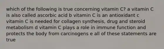 which of the following is true concerning vitamin C? a vitamin C is also called ascorbic acid b vitamin C is an antioxidant c vitamin C is needed for collagen synthesis, drug and steroid metabolism d vitamin C plays a role in immune function and protects the body from carcinogens e all of these statements are true