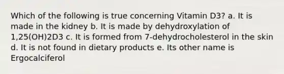 Which of the following is true concerning Vitamin D3? a. It is made in the kidney b. It is made by dehydroxylation of 1,25(OH)2D3 c. It is formed from 7-dehydrocholesterol in the skin d. It is not found in dietary products e. Its other name is Ergocalciferol