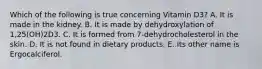 Which of the following is true concerning Vitamin D3? A. It is made in the kidney. B. It is made by dehydroxylation of 1,25(OH)2D3. C. It is formed from 7-dehydrocholesterol in the skin. D. It is not found in dietary products. E. Its other name is Ergocalciferol.