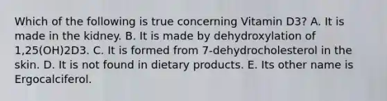 Which of the following is true concerning Vitamin D3? A. It is made in the kidney. B. It is made by dehydroxylation of 1,25(OH)2D3. C. It is formed from 7-dehydrocholesterol in the skin. D. It is not found in dietary products. E. Its other name is Ergocalciferol.