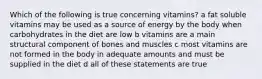 Which of the following is true concerning vitamins? a fat soluble vitamins may be used as a source of energy by the body when carbohydrates in the diet are low b vitamins are a main structural component of bones and muscles c most vitamins are not formed in the body in adequate amounts and must be supplied in the diet d all of these statements are true