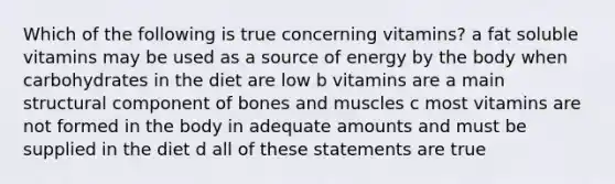 Which of the following is true concerning vitamins? a fat soluble vitamins may be used as a source of energy by the body when carbohydrates in the diet are low b vitamins are a main structural component of bones and muscles c most vitamins are not formed in the body in adequate amounts and must be supplied in the diet d all of these statements are true