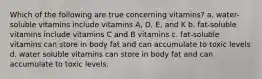 Which of the following are true concerning vitamins? a. water-soluble vitamins include vitamins A, D, E, and K b. fat-soluble vitamins include vitamins C and B vitamins c. fat-soluble vitamins can store in body fat and can accumulate to toxic levels d. water soluble vitamins can store in body fat and can accumulate to toxic levels.