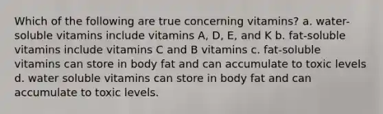 Which of the following are true concerning vitamins? a. water-soluble vitamins include vitamins A, D, E, and K b. fat-soluble vitamins include vitamins C and B vitamins c. fat-soluble vitamins can store in body fat and can accumulate to toxic levels d. water soluble vitamins can store in body fat and can accumulate to toxic levels.