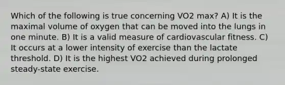 Which of the following is true concerning VO2 max? A) It is the maximal volume of oxygen that can be moved into the lungs in one minute. B) It is a valid measure of cardiovascular fitness. C) It occurs at a lower intensity of exercise than the lactate threshold. D) It is the highest VO2 achieved during prolonged steady-state exercise.