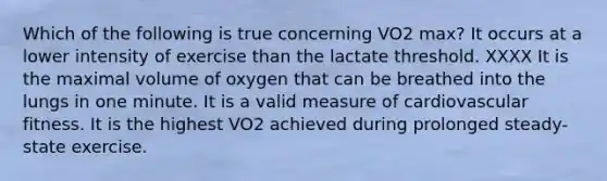 Which of the following is true concerning VO2 max? It occurs at a lower intensity of exercise than the lactate threshold. XXXX It is the maximal volume of oxygen that can be breathed into the lungs in one minute. It is a valid measure of cardiovascular fitness. It is the highest VO2 achieved during prolonged steady-state exercise.