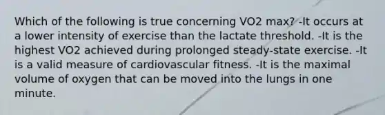 Which of the following is true concerning VO2 max? -It occurs at a lower intensity of exercise than the lactate threshold. -It is the highest VO2 achieved during prolonged steady-state exercise. -It is a valid measure of cardiovascular fitness. -It is the maximal volume of oxygen that can be moved into the lungs in one minute.