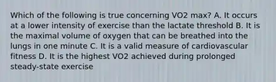 Which of the following is true concerning VO2 max? A. It occurs at a lower intensity of exercise than the lactate threshold B. It is the maximal volume of oxygen that can be breathed into the lungs in one minute C. It is a valid measure of cardiovascular fitness D. It is the highest VO2 achieved during prolonged steady-state exercise