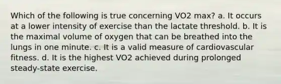 Which of the following is true concerning VO2 max? a. It occurs at a lower intensity of exercise than the lactate threshold. b. It is the maximal volume of oxygen that can be breathed into the lungs in one minute. c. It is a valid measure of cardiovascular fitness. d. It is the highest VO2 achieved during prolonged steady-state exercise.