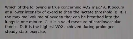 Which of the following is true concerning VO2 max? A. It occurs at a lower intensity of exercise than the lactate threshold. B. It is the maximal volume of oxygen that can be breathed into the lungs in one minute. C. It is a valid measure of cardiovascular fitness. D. It is the highest VO2 achieved during prolonged steady-state exercise.