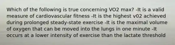 Which of the following is true concerning VO2 max? -It is a valid measure of cardiovascular fitness -It is the highest v02 achieved during prolonged steady-state exercise -It is the maximal volume of oxygen that can be moved into the lungs in one minute -It occurs at a lower intensity of exercise than the lactate threshold