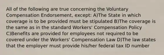 All of the following are true concerning the Voluntary Compensation Endorsement, except: A)The State in which coverage is to be provided must be stipulated B)The coverage is the same as in the standard Workers' Compensation Policy C)Benefits are provided for employees not required to be covered under the Workers' Compensation Law D)The law states that the employer must provide his/her federal tax ID number