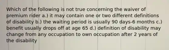 Which of the following is not true concerning the waiver of premium rider a.) it may contain one or two different definitions of disability b.) the waiting period is usually 90 days-6 months c.) benefit usually drops off at age 65 d.) definition of disability may change from any occupation to own occupation after 2 years of the disability