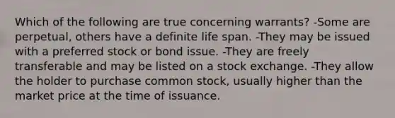 Which of the following are true concerning warrants? -Some are perpetual, others have a definite life span. -They may be issued with a preferred stock or bond issue. -They are freely transferable and may be listed on a stock exchange. -They allow the holder to purchase common stock, usually higher than the market price at the time of issuance.