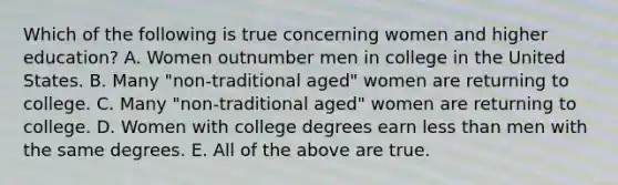 Which of the following is true concerning women and higher education? A. Women outnumber men in college in the United States. B. Many "non-traditional aged" women are returning to college. C. Many "non-traditional aged" women are returning to college. D. Women with college degrees earn less than men with the same degrees. E. All of the above are true.