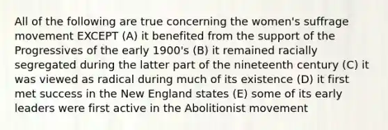 All of the following are true concerning the women's suffrage movement EXCEPT (A) it benefited from the support of the Progressives of the early 1900's (B) it remained racially segregated during the latter part of the nineteenth century (C) it was viewed as radical during much of its existence (D) it first met success in the New England states (E) some of its early leaders were first active in the Abolitionist movement