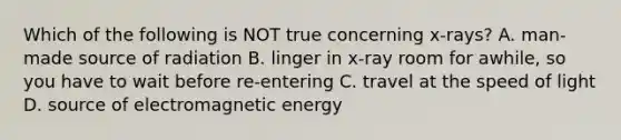 Which of the following is NOT true concerning x-rays? A. man-made source of radiation B. linger in x-ray room for awhile, so you have to wait before re-entering C. travel at the speed of light D. source of electromagnetic energy