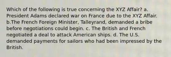 Which of the following is true concerning the XYZ Affair? a. President Adams declared war on France due to the XYZ Affair. b.The French Foreign Minister, Talleyrand, demanded a bribe before negotiations could begin. c. The British and French negotiated a deal to attack American ships. d. The U.S. demanded payments for sailors who had been impressed by the British.