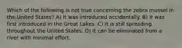Which of the following is not true concerning the zebra mussel in the United States? A) It was introduced accidentally. B) It was first introduced in the Great Lakes. C) It is still spreading throughout the United States. D) It can be eliminated from a river with minimal effort.