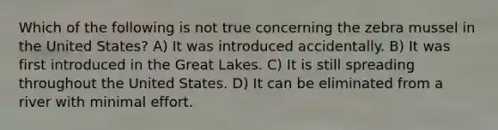 Which of the following is not true concerning the zebra mussel in the United States? A) It was introduced accidentally. B) It was first introduced in the Great Lakes. C) It is still spreading throughout the United States. D) It can be eliminated from a river with minimal effort.