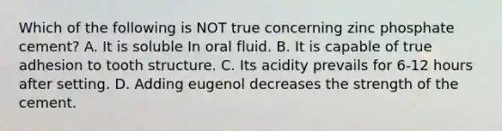 Which of the following is NOT true concerning zinc phosphate cement? A. It is soluble In oral fluid. B. It is capable of true adhesion to tooth structure. C. Its acidity prevails for 6-12 hours after setting. D. Adding eugenol decreases the strength of the cement.