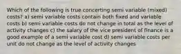 Which of the following is true concerting semi variable (mixed) costs? a) semi variable costs contain both fixed and variable costs b) semi variable costs do not change in total as the level of activity changes c) the salary of the vice president of finance is a good example of a semi variable cost d) semi variable costs per unit do not change as the level of activity changes