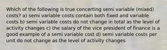 Which of the following is true concerting semi variable (mixed) costs? a) semi variable costs contain both fixed and variable costs b) semi variable costs do not change in total as the level of activity changes c) the salary of the vice president of finance is a good example of a semi variable cost d) semi variable costs per unit do not change as the level of activity changes